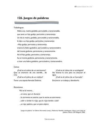 LEEMOS MEJOR DÍA A DÍA




    126. Juegos de palabras


Trabalenguas
    Había una, madre godable, pericotable y tantarantable,
    que tenía un hijo godijo, pericotito y tantarantijo.
    Un día la madre, godable, pericotable y tantarantable,
    le dijo a su hijo godijo, pericotito y tantarantijo:
    –Hijo godijo, pericotito y tantarantijo,
    tráeme la liebre godiebre, pericotiebre y tantarantiebre
    del monte godonte, pericotonte y tantarantonte.
    Así el hijo godijo, pericotito y tantarantijo,
    fue al monte godonte, pericotonte y tantarantonte,
    a traer una liebre godiebre, pericotiebre y tantarantiebre.

Colmos
     ¿Cuál es el colmo de un astrónomo?                              ¿Cuál es el colmo de un ecologista?
Que se enamore de una estrella... de                             No lavarse la cara para no ensuciar el
cine.                                                            agua.
     ¿Cuál es el colmo de un médico?                                 ¿Cuál es el colmo de un honrado?
Tener una esposa llamada Dolores.                                Encontrar un trabajo y devolverlo.


Retruécanos
         No es lo mismo...
         ...un asno, que un durazno
         ...la tormenta se avecina, que la vecina se atormenta
         ...subir a tender la ropa, que la ropa tiende a subir
         ...un tipo apático, que un pato atípico


          “Juegos de palabras” en Eufemia Hernández (comp.), Palabrerías: Retahílas, trabalenguas, colmos y otros juegos de
                                                                                  palabras. México, SEP-Alfaguara, 2005.



                                                   TERCER GRADO
 