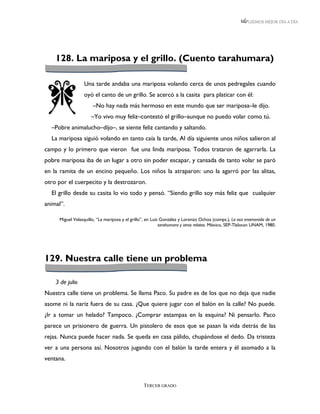 LEEMOS MEJOR DÍA A DÍA




    128. La mariposa y el grillo. (Cuento tarahumara)

                 Una tarde andaba una mariposa volando cerca de unos pedregales cuando
                 oyó el canto de un grillo. Se acercó a la casita para platicar con él:
                      –No hay nada más hermoso en este mundo que ser mariposa–le dijo.
                     –Yo vivo muy feliz–contestó el grillo–aunque no puedo volar como tú.
  –Pobre animalucho–dijo–, se siente feliz cantando y saltando.
  La mariposa siguió volando en tanto caía la tarde, Al día siguiente unos niños salieron al
campo y lo primero que vieron fue una linda mariposa. Todos trataron de agarrarla. La
pobre mariposa iba de un lugar a otro sin poder escapar, y cansada de tanto volar se paró
en la ramita de un encino pequeño. Los niños la atraparon: uno la agarró por las alitas,
otro por el cuerpecito y la destrozaron.
  El grillo desde su casita lo vio todo y pensó. “Siendo grillo soy más feliz que cualquier
animal”.

     Miguel Velasquillo, “La mariposa y el grillo”, en Luis González y Lorenzo Ochoa (comps.), La osa enamorada de un
                                                           tarahumara y otros relatos. México, SEP-Tlalocan UNAM, 1980.




129. Nuestra calle tiene un problema

    3 de julio
Nuestra calle tiene un problema. Se llama Paco. Su padre es de los que no deja que nadie
asome ni la nariz fuera de su casa. ¿Que quiere jugar con el balón en la calle? No puede.
¿Ir a tomar un helado? Tampoco. ¿Comprar estampas en la esquina? Ni pensarlo. Paco
parece un prisionero de guerra. Un pistolero de esos que se pasan la vida detrás de las
rejas. Nunca puede hacer nada. Se queda en casa pálido, chupándose el dedo. Da tristeza
ver a una persona así. Nosotros jugando con el balón la tarde entera y él asomado a la
ventana.



                                                 TERCER GRADO
 