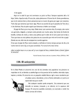15 de agosto
    Aquí en la calle lo que nos entristece un poco es Paco. Siempre espiando allá a lo
lejos. Solito. Apachurrado. El otro día, todos platicamos. El tema fue él. Antes pensábamos
que no le caíamos bien y ahora pensamos que se muere de ganas por jugar con nosotros.
Toño dijo que teníamos que hacer algo. Mauro se acordó de que la pesadita de Tere iba a
ir de chismosa. No sé quién sugirió que fuéramos a hablar con el papá.
    El papá de Paco ya es muy viejo. Debe tener casi cuarenta años. Es enojón, alto como
una garrocha, delgado, y siempre anda peinado con mucho spray. Usa lentes de fondo de
botella, corbata de moño, y tiene unos pelitos que le salen de la nariz. José Luis le dijo a
Tere que ésos no eran pelitos sino patas de una cucaracha que vivía en la nariz de su papá.
Desde esa vez, ella trata de empaparnos cuando jugamos.
Creo que el papá de Paco nació enojado y resfriado al mismo tiempo porque de día y de
noche tiene la nariz roja, se la pasa sonándose. Yo nunca lo he visto reírse.

¿Qué se podría hacer en un caso así? ¿Ir con el papá de Paco y hablarle frente a frente? ¿Quién
se atrevería?

                                    Ricardo Azevedo, Nuestra calle tiene un problema. México, SEP-Ática, 1993.




        130. El unicornio


En la Edad Media el unicornio era uno de los animales más populares: los pintores se
inspiraban en él, se labraba su esbelta figura en las puertas de los castillos, adornaba copas,
tapices y vitrales. El unicornio era un pequeño caballo blanco, ágil a veces recubierto por
                       uh pelaje suave y abundante, y de su frente sobresalía un cuerno en
                       espiral del más puro marfil.
                            No cualquier cazador podía atraparlo. Era necesario que una
                       doncella se sentase, tranquila y en silencio, en la espesura del
                       bosque. El unicornio quedaba cautivado y se acercaba a recibir las
                       dulces caricias de la dama.
 