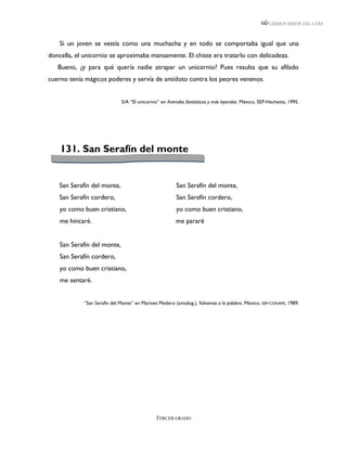 LEEMOS MEJOR DÍA A DÍA



    Si un joven se vestía como una muchacha y en todo se comportaba igual que una
doncella, el unicornio se aproximaba mansamente. El chiste era tratarlo con delicadeza.
   Bueno, ¿y para qué quería nadie atrapar un unicornio? Pues resulta que su afilado
cuerno tenía mágicos poderes y servía de antídoto contra los peores venenos.


                             S/A “El unicornio” en Animales fantásticos y más leyendas. México, SEP-Hachette, 1995.




    131. San Serafín del monte


    San Serafín del monte,                             San Serafín del monte,
    San Serafín cordero,                               San Serafín cordero,
    yo como buen cristiano,                            yo como buen cristiano,
    me hincaré.                                        me pararé


    San Serafín del monte,
    San Serafín cordero,
    yo como buen cristiano,
    me sentaré.


            “San Serafin del Monte” en Marines Medero (antolog.), Volvamos a la palabra. México, SEP-CONAFE, 1989.




                                              TERCER GRADO
 
