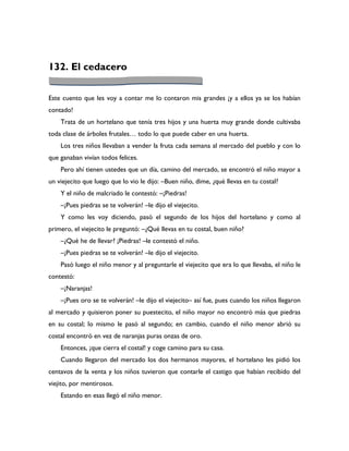 132. El cedacero

Este cuento que les voy a contar me lo contaron mis grandes ¡y a ellos ya se los habían
contado!
    Trata de un hortelano que tenía tres hijos y una huerta muy grande donde cultivaba
toda clase de árboles frutales… todo lo que puede caber en una huerta.
    Los tres niños llevaban a vender la fruta cada semana al mercado del pueblo y con lo
que ganaban vivían todos felices.
    Pero ahí tienen ustedes que un día, camino del mercado, se encontró el niño mayor a
un viejecito que luego que lo vio le dijo: –Buen niño, dime, ¿qué llevas en tu costal?
    Y el niño de malcriado le contestó: –¡Piedras!
    –¡Pues piedras se te volverán! –le dijo el viejecito.
    Y como les voy diciendo, pasó el segundo de los hijos del hortelano y como al
primero, el viejecito le preguntó: –¿Qué llevas en tu costal, buen niño?
    –¿Qué he de llevar? ¡Piedras! –le contestó el niño.
    –¡Pues piedras se te volverán! –le dijo el viejecito.
    Pasó luego el niño menor y al preguntarle el viejecito que era lo que llevaba, el niño le
contestó:
    –¡Naranjas!
    –¡Pues oro se te volverán! –le dijo el viejecito– así fue, pues cuando los niños llegaron
al mercado y quisieron poner su puestecito, el niño mayor no encontró más que piedras
en su costal; lo mismo le pasó al segundo; en cambio, cuando el niño menor abrió su
costal encontró en vez de naranjas puras onzas de oro.
    Entonces, ¡que cierra el costal! y coge camino para su casa.
    Cuando llegaron del mercado los dos hermanos mayores, el hortelano les pidió los
centavos de la venta y los niños tuvieron que contarle el castigo que habían recibido del
viejito, por mentirosos.
    Estando en esas llegó el niño menor.
 