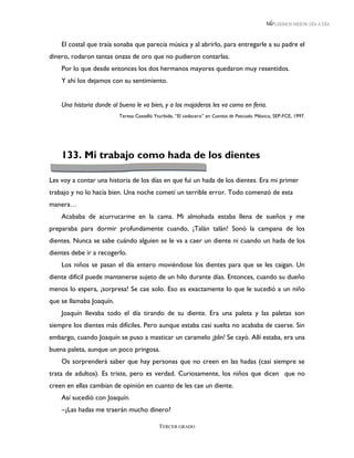 LEEMOS MEJOR DÍA A DÍA



    El costal que traía sonaba que parecía música y al abrirlo, para entregarle a su padre el
dinero, rodaron tantas onzas de oro que no pudieron contarlas.
    Por lo que desde entonces los dos hermanos mayores quedaron muy resentidos.
    Y ahí los dejamos con su sentimiento.


    Una historia donde al bueno le va bien, y a los majaderos les va como en feria.
                          Teresa Castelló Yturbide, “El cedacero” en Cuentos de Pascuala. México, SEP-FCE, 1997.




    133. Mi trabajo como hada de los dientes

Les voy a contar una historia de los días en que fui un hada de los dientes. Era mi primer
trabajo y no lo hacía bien. Una noche cometí un terrible error. Todo comenzó de esta
manera…
    Acababa de acurrucarme en la cama. Mi almohada estaba llena de sueños y me
preparaba para dormir profundamente cuando, ¡Talán talán! Sonó la campana de los
dientes. Nunca se sabe cuándo alguien se le va a caer un diente ni cuando un hada de los
dientes debe ir a recogerlo.
    Los niños se pasan el día entero moviéndose los dientes para que se les caigan. Un
diente difícil puede mantenerse sujeto de un hilo durante días. Entonces, cuando su dueño
menos lo espera, ¡sorpresa! Se cae solo. Eso es exactamente lo que le sucedió a un niño
que se llamaba Joaquín.
    Joaquín llevaba todo el día tirando de su diente. Era una paleta y las paletas son
siempre los dientes más difíciles. Pero aunque estaba casi suelta no acababa de caerse. Sin
embargo, cuando Joaquín se puso a masticar un caramelo ¡plin! Se cayó. Allí estaba, era una
buena paleta, aunque un poco pringosa.
    Os sorprenderá saber que hay personas que no creen en las hadas (casi siempre se
trata de adultos). Es triste, pero es verdad. Curiosamente, los niños que dicen que no
creen en ellas cambian de opinión en cuanto de les cae un diente.
    Así sucedió con Joaquín.
    –¿Las hadas me traerán mucho dinero?

                                            TERCER GRADO
 