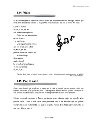 LEEMOS MEJOR DÍA A DÍA




    134. Viaje

La lectura de hoy es un poema de Salvador Novo, que está incluida en una antología, un libro que
tiene obras de distintos autores. Es muy cortita, pero la vamos a leer por lo menos dos veces.

Cajita de música
do, re, fa, mi, re, do,
aún está fresca la pintura.
     Quise abrazar ese molino
re, mi, fa, sol...,
y el tren huyó.
     Una zagala hace lo mismo
que sus ovejas y su árbol,
mi, fa, re, re, do,
porque todos son de corcho.
     Y sin embargo
algún viento,
¡algún viento!
ha irritado el cristal opaco
de mis ventanillas,
re, mi, la, fa...

     Salvador Novo “Viaje” en Rodolfo Fonseca (antolog.), Poesía a cucharadas. Antología de poesía mexicana del siglo XX.
                                                                                                 México, SEP-SM, 2003.


    135. Por el caño

Espero que después de un día en el metro, en la calle o jugando con tus amigos, todos nos
lavemos las manos ¿Con qué lo hacemos? En la siguiente lectura veremos que las cosas con las
que lavamos nuestras manos todos los días no siempre son tan buenas como parecen.

Existen tantos gérmenes en la Tierra, que juntos pesan más que todos los animales y las
plantas juntos. Todo lo que tocas tiene gérmenes. No es de extrañar que tus padres
siempre te anden molestando con que te laves las manos. Si lo haces correctamente, es
una gran defensa para ti.



                                                  TERCER GRADO
 