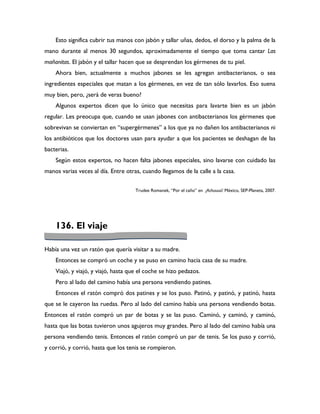 Esto significa cubrir tus manos con jabón y tallar uñas, dedos, el dorso y la palma de la
mano durante al menos 30 segundos, aproximadamente el tiempo que toma cantar Las
mañanitas. El jabón y el tallar hacen que se desprendan los gérmenes de tu piel.
    Ahora bien, actualmente a muchos jabones se les agregan antibacterianos, o sea
ingredientes especiales que matan a los gérmenes, en vez de tan sólo lavarlos. Eso suena
muy bien, pero, ¿será de veras bueno?
    Algunos expertos dicen que lo único que necesitas para lavarte bien es un jabón
regular. Les preocupa que, cuando se usan jabones con antibacterianos los gérmenes que
sobrevivan se conviertan en “supergérmenes” a los que ya no dañen los antibacterianos ni
los antibióticos que los doctores usan para ayudar a que los pacientes se deshagan de las
bacterias.
    Según estos expertos, no hacen falta jabones especiales, sino lavarse con cuidado las
manos varias veces al día. Entre otras, cuando llegamos de la calle a la casa.


                                     Trudee Romanek, “Por el caño” en ¡Achuuuú! México, SEP-Planeta, 2007.




    136. El viaje

Había una vez un ratón que quería visitar a su madre.
    Entonces se compró un coche y se puso en camino hacia casa de su madre.
    Viajó, y viajó, y viajó, hasta que el coche se hizo pedazos.
    Pero al lado del camino había una persona vendiendo patines.
    Entonces el ratón compró dos patines y se los puso. Patinó, y patinó, y patinó, hasta
que se le cayeron las ruedas. Pero al lado del camino había una persona vendiendo botas.
Entonces el ratón compró un par de botas y se las puso. Caminó, y caminó, y caminó,
hasta que las botas tuvieron unos agujeros muy grandes. Pero al lado del camino había una
persona vendiendo tenis. Entonces el ratón compró un par de tenis. Se los puso y corrió,
y corrió, y corrió, hasta que los tenis se rompieron.
 