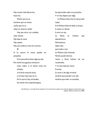 Hay mucha mala blanca luz,                                          los aparecidos salen en procesión.
hoyo luz.                                                           Y no hay alegría que valga.
    Noche que ya es.                                                     La Muñeca Reina las ha clausurado
Sombras que se vienen,                                              todas.
sueño que se va.                                                    A la Muñeca Reina le falta un brazo,
¡Aquí no duerme nadie!                                              le sobra un diente,
    Hay que mirar con cuidado,                                      la mira un ojo.
estar atento.                                                       La       Reina      es      muñeca          que
Ojo bajo la cama.                                                   abandonaron,
Ojo espión.                                                         Desvistieron,
Hay que andarse como los tuertos.                                   dejan sola;
    II                                                              que huele a mar.
A lo oscuro le nacen pupilas sin                                    La Muñeca está reinando.
párpados.                                                           Noche puede decirse,
    En la penumbra baten algunas alas.                              viento y lluvia habrían de ser
De noche los juguetes amanecen:                                     nombrados.
    tanto mejor si el viento canta los                              Y no hay nada por hacer.
    árboles,                                                        Si acaso
    si la lluvia moja las luces,                                    (y como si de algo sirviera)
    si el hoyo hace que se va.                                      tendrías que prender una vela
    En lo oscuro hay carnavales,                                    tendrías que velar un incendio.
    las arañas tiran espantasuegras,


            Ana Romero, “La noche de las muñecas” en La noche de la muñeca. Una noche de espanto en doce horas y tres
                                                                                suspiros. México-CONACULTA, 2008.
 