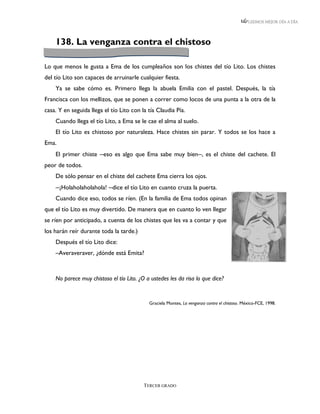 LEEMOS MEJOR DÍA A DÍA




    138. La venganza contra el chistoso

Lo que menos le gusta a Ema de los cumpleaños son los chistes del tío Lito. Los chistes
del tío Lito son capaces de arruinarle cualquier fiesta.
    Ya se sabe cómo es. Primero llega la abuela Emilia con el pastel. Después, la tía
Francisca con los mellizos, que se ponen a correr como locos de una punta a la otra de la
casa. Y en seguida llega el tío Lito con la tía Claudia Pía.
    Cuando llega el tío Lito, a Ema se le cae el alma al suelo.
    El tío Lito es chistoso por naturaleza. Hace chistes sin parar. Y todos se los hace a
Ema.
    El primer chiste ─eso es algo que Ema sabe muy bien─, es el chiste del cachete. El
peor de todos.
    De sólo pensar en el chiste del cachete Ema cierra los ojos.
    ─¡Holaholaholahola! ─dice el tío Lito en cuanto cruza la puerta.
    Cuando dice eso, todos se ríen. (En la familia de Ema todos opinan
que el tío Lito es muy divertido. De manera que en cuanto lo ven llegar
se ríen por anticipado, a cuenta de los chistes que les va a contar y que
los harán reír durante toda la tarde.)
    Después el tío Lito dice:
    –Averaveraver, ¿dónde está Emita?



    No parece muy chistoso el tío Lito. ¿O a ustedes les da risa lo que dice?


                                            Graciela Montes, La venganza contra el chistoso. México-FCE, 1998.




                                          TERCER GRADO
 
