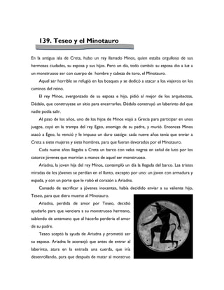 139. Teseo y el Minotauro

En la antigua isla de Creta, hubo un rey llamado Minos, quien estaba orgulloso de sus
hermosas ciudades, su esposa y sus hijos. Pero un día, todo cambió: su esposa dio a luz a
un monstruoso ser con cuerpo de hombre y cabeza de toro, el Minotauro.
    Aquel ser horrible se refugió en los bosques y se dedicó a atacar a los viajeros en los
caminos del reino.
    El rey Minos, avergonzado de su esposa e hijo, pidió al mejor de los arquitectos,
Dédalo, que construyese un sitio para encerrarlos. Dédalo construyó un laberinto del que
nadie podía salir.
    Al paso de los años, uno de los hijos de Minos viajó a Grecia para participar en unos
juegos, cayó en la trampa del rey Egeo, enemigo de su padre, y murió. Entonces Minos
atacó a Egeo, lo venció y le impuso un duro castigo: cada nueve años tenía que enviar a
Creta a siete mujeres y siete hombres, para que fueran devorados por el Minotauro.
    Cada nueve años llegaba a Creta un barco con velas negras en señal de luto por los
catorce jóvenes que morirían a manos de aquel ser monstruoso.
    Ariadna, la joven hija del rey Minos, contempló un día la llegada del barco. Las tristes
miradas de los jóvenes se perdían en el llanto, excepto por uno: un joven con armadura y
espada, y con un porte que le robó el corazón a Ariadna.
    Cansado de sacrificar a jóvenes inocentes, había decidido enviar a su valiente hijo,
Teseo, para que diera muerte al Minotauro.
    Ariadna, perdida de amor por Teseo, decidió
ayudarlo para que venciera a su monstruoso hermano,
sabiendo de antemano que al hacerlo perdería el amor
de su padre.
    Teseo aceptó la ayuda de Ariadna y prometió ser
su esposo. Ariadna le aconsejó que antes de entrar al
laberinto, atara en la entrada una cuerda, que iría
desenrollando, para que después de matar al monstruo
 