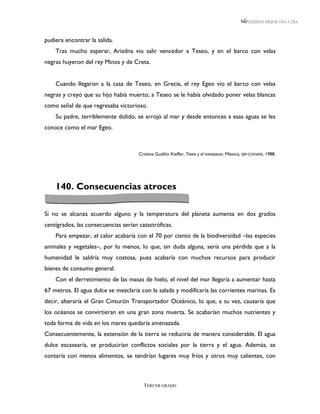 LEEMOS MEJOR DÍA A DÍA



pudiera encontrar la salida.
    Tras mucho esperar, Ariadna vio salir vencedor a Teseo, y en el barco con velas
negras huyeron del rey Minos y de Creta.


    Cuando llegaron a la casa de Teseo, en Grecia, el rey Egeo vio el barco con velas
negras y creyó que su hijo había muerto; a Teseo se le había olvidado poner velas blancas
como señal de que regresaba victorioso.
    Su padre, terriblemente dolido, se arrojó al mar y desde entonces a esas aguas se les
conoce como el mar Egeo.



                                      Cristina Gudiño Kieffer, Teseo y el minotauro. México, SEP-CONAFE, 1988.




    140. Consecuencias atroces

Si no se alcanza acuerdo alguno y la temperatura del planeta aumenta en dos grados
centígrados, las consecuencias serían catastróficas.
    Para empezar, el calor acabaría con el 70 por ciento de la biodiversidad –las especies
animales y vegetales–, por lo menos, lo que, sin duda alguna, sería una pérdida que a la
humanidad le saldría muy costosa, pues acabaría con muchos recursos para producir
bienes de consumo general.
    Con el derretimiento de las masas de hielo, el nivel del mar llegaría a aumentar hasta
67 metros. El agua dulce se mezclaría con la salada y modificaría las corrientes marinas. Es
decir, alteraría el Gran Cinturón Transportador Oceánico, lo que, a su vez, causaría que
los océanos se convirtieran en una gran zona muerta. Se acabarían muchos nutrientes y
toda forma de vida en los mares quedaría amenazada.
Consecuentemente, la extensión de la tierra se reduciría de manera considerable. El agua
dulce escasearía, se producirían conflictos sociales por la tierra y el agua. Además, se
contaría con menos alimentos, se tendrían lugares muy fríos y otros muy calientes, con



                                        TERCER GRADO
 