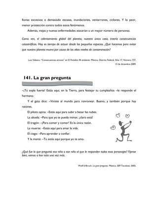 lluvias excesivas o demasiado escasas, inundaciones, ventarrones, ciclones. Y lo peor,
menor protección contra todos estos fenómenos.
    Además, viejas y nuevas enfermedades atacarían a un mayor número de personas.

Como ven, el calentamiento global del planeta, nuestra única casa, traería consecuencias
catastróficas. Hoy es tiempo de actuar desde los pequeños espacios. ¿Qué hacemos para evitar
que nuestro planeta muera por causa de los altos niveles de contaminación?


     Luis Velazco, “Consecuencias atroces” en El Periódico Mi ambiente. México, Distrito Federal. Año 17, Número 727,
                                                                                               13 de diciembre 2009.




 141. La gran pregunta

–¡Tú sopla fuerte! Estás aquí, en la Tierra, para festejar tu cumpleaños –le responde el
hermano.
    Y el gato dice: –Viniste al mundo para ronronear. Bueno, y también porque hay
ratones.
    El piloto opina: –Estás aquí para subir a besar las nubes.
    La abuela: –Para que yo te pueda mimar, ¡claro está!
    El tragón: –¡Para comer y comer! Es la única razón.
    La muerte: –Estás aquí para amar la vida.
    El ciego: –Para aprender a confiar.
    Y la mamá: –Tú estás aquí porque yo te amo.



¿Qué fue lo que preguntó esa niña o ese niño al que le responden todos esos personajes? Fíjense
bien, vamos a leer esto una vez más.


                                                        Wolf Erlbruch, La gran pregunta. México, SEP-Tecolote, 2005.
 