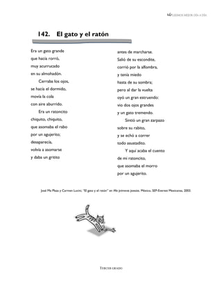 LEEMOS MEJOR DÍA A DÍA




   142.          El gato y el ratón

Era un gato grande                                             antes de marcharse.
que hacía rorró,                                               Salió de su escondite,
muy acurrucado                                                 corrió por la alfombra,
en su almohadón.                                               y tenía miedo
    Cerraba los ojos,                                          hasta de su sombra;
se hacía el dormido,                                           pero al dar la vuelta
movía la cola                                                  oyó un gran estruendo:
con aire aburrido.                                             vio dos ojos grandes
    Era un ratoncito                                           y un gato tremendo.
chiquito, chiquito,                                                  Sintió un gran zarpazo
que asomaba el rabo                                            sobre su rabito,
por un agujerito;                                              y se echó a correr
desaparecía,                                                   todo asustadito.
volvía a asomarse                                                    Y aquí acaba el cuento
y daba un gritito                                              de mi ratoncito,
                                                               que asomaba el morro
                                                               por un agujerito.


      José Ma Plaza y Carmen Lucini, “El gato y el ratón” en Mis primeras poesías. México, SEP-Everest Mexicanas, 2003.




                                                  TERCER GRADO
 