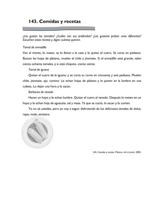 143. Comidas y recetas

¿Les gustan los tamales? ¿Cuáles son sus preferidos? ¿Les gustaría probar unos diferentes?
Escuchen estas recetas y digan cuántos quieren.

Tamal de armadillo
Van al monte, lo matan, se lo llevan a la casa y le quitan el cuero. Se corta en pedazos.
Buscan las hojas de plátano, muelen el chile y jitomate. Si el armadillo está grande, salen
ciento ochenta tamales, y si está chiquito, ciento veinte.
    Tamal de iguana
    Quitan el cuero de la iguana; y se corta su carne en cincuenta y seis pedazos. Muelen
chile, jitomate, ajo, comino. Le echan hojas de plátano y lo ponen en la lumbre en una
cubeta. Lo dejan una hora y lo sacan.
    Barbacoa de venado
    Hacen un hoyo y le echan lumbre. Quitan el cuero al venado. Después lo meten en un
hoyo y le echan hoja de aguacate, sal y masa. Ya que se coció, lo sacan y lo comen.
    Yo no sé ustedes, pero yo voy a seguir disfrutando de los deliciosos tamales de dulce,
rajas, mole, etcétera.




                                                        S/A, Comidas y recetas. México, SEP-CONAFE, 2002.
 