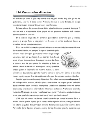 LEEMOS MEJOR DÍA A DÍA




    144. Conozco los alimentos

No todo lo que como es igual. Hay comida que me gusta mucho. Hay otra que no me
gusta tanto, pero me la debo comer. Mi mamá dice que si como de todo, mi cuerpo
tendrá energía para funcionar bien, crecer y no enfermarse.
    En la escuela, un doctor nos dio una plática sobre los distintos grupos de alimentos. Él
nos dijo que si acomodamos estos grupos en una pirámide, sabremos qué cantidad
debemos comer de cada uno.
    En la parte de abajo están los alimentos que debemos comer más (pan y cereales,
azúcares y grasas, frutas y vegetales) y en la parte de arriba (productos lácteos y
proteínas) los que necesitamos menos.
    El doctor también nos explicó que cada alimento es aprovechado de manera diferente
por nuestro cuerpo; por ejemplo, la sopa de pasta nos aporta
azúcares y esto sirve para que nuestro cerebro tenga energía.
Los granos con los que hacen el pan aportan fibra, la cual
ayuda al buen funcionamiento de nuestro intestino. Las frutas
y verduras son las que aportan las vitaminas y éstas nos
ayudan a sanar las heridas. La leche aporta calcio y proteínas,
ambos ayudan al crecimiento de nuestros huesos. La carne
también nos da proteína y por ello nuestro cuerpo es fuerte. Por último, el chocolate
nutre a nuestro cuerpo de grasas y azúcares, útiles para dar energía a nuestros músculos.
    Siempre quiero comer lo mismo. Mis amigos Tere y Pedro son unos melindrosos. A
ella no le gustan las verduras y él sólo quiere comer dulces. Me imagino que sus pirámides
de los alimentos están chuecas e incompletas. Desde niños debemos comer de maneta
balanceada y así evitaremos enfermedades del corazón o el cáncer. A la hora de la comida,
huele rico. Me acerco a la cocina y veo lo que voy a comer. Todo se me antoja, siento que
se me hace agua la boca y me rugen las tripas. ¡Mmmh, que hambre tengo!
    ¿Qué hace mi cuerpo con lo que come? Recuerdo que cuando el doctor fue a la
escuela a dar la plática, explicó que al comer, desde el primer bocado, la lengua identifica
los sabores y ayuda a descubrir algún alimento descompuesto que puede hacernos daño.
Por medio de la digestión el cuerpo extrae de los alimentos todas las sustancias que

                                        TERCER GRADO
 