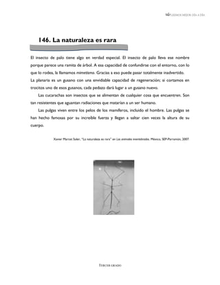 LEEMOS MEJOR DÍA A DÍA




    146. La naturaleza es rara

El insecto de palo tiene algo en verdad especial. El insecto de palo lleva ese nombre
porque parece una ramita de árbol. A esa capacidad de confundirse con el entorno, con lo
que lo rodea, la llamamos mimetismo. Gracias a eso puede pasar totalmente inadvertido.
La planaria es un gusano con una envidiable capacidad de regeneración; si cortamos en
trocitos uno de esos gusanos, cada pedazo dará lugar a un gusano nuevo.
    Las cucarachas son insectos que se alimentan de cualquier cosa que encuentren. Son
tan resistentes que aguantan radiaciones que matarían a un ser humano.
    Las pulgas viven entre los pelos de los mamíferos, incluido el hombre. Las pulgas se
han hecho famosas por su increíble fuerza y llegan a saltar cien veces la altura de su
cuerpo.


            Xavier Marcet Soler, “La naturaleza es rara” en Los animales invertebrados. México, SEP-Parramón, 2007.




                                              TERCER GRADO
 