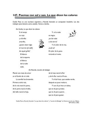 147. Poemas con sol y son. Lo que dicen los colores

Cecilia Pisos es una escritora argentina y Ricardo Azevedo un compositor brasileño. Los dos
trabajan para lectores como ustedes. Vamos a leerlos.

    De Cecilia, Lo que dicen los colores
         Si el enojo                                                 Y, si la nube
         es rojo                                               es negra,
         y el brillo                                           ¿es de nube
         amarillo,                                             o de tierra?
         ¿quiere decir algo                                          Y el color de la risa,
         el marrón [el café]                                   ¿cuál es?
         de aquel grillo?                                      El color de la pena
           El blanco                                           mirando al revés.
           de la espuma
           al blanco
           de la nube
           sube.
                           De Ricardo, Lección de biología
Planté una mata de amor                                        de la hoja nació la flor
en el fondo de mi vida.                                        y de la flor nació el fruto.
    La semilla fue brotando.                                         Y el de fruto, que estaba verde,
Primero echó raíz,                                             después se puso maduro.
de la raíz nació la yema,                                            Y con él yo hice un dulce,
de la yema nació el tallo,                                     que te di para probar,
del tallo nació la hoja,                                       que te di para querer,
                                                               que te di para gustar.


    Cecilia Pisos y Ricardo Acevedo “Lo que dicen los colores” y “Lección de Biología” en Poemas con sol y son. México,
                                                                                                  SEP-CIDCLI, 2002.
 