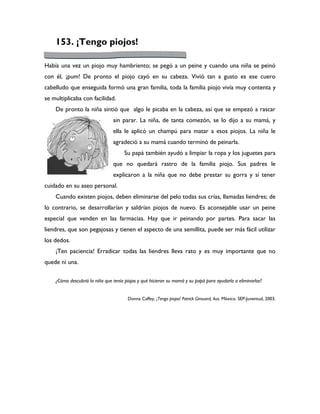 153. ¡Tengo piojos!

Había una vez un piojo muy hambriento; se pegó a un peine y cuando una niña se peinó
con él, ¡pum! De pronto el piojo cayó en su cabeza. Vivió tan a gusto es ese cuero
cabelludo que enseguida formó una gran familia, toda la familia piojo vivía muy contenta y
se multiplicaba con facilidad.
    De pronto la niña sintió que algo le picaba en la cabeza, así que se empezó a rascar
                                sin parar. La niña, de tanta comezón, se lo dijo a su mamá, y
                                ella le aplicó un champú para matar a esos piojos. La niña le
                                agradeció a su mamá cuando terminó de peinarla.
                                     Su papá también ayudó a limpiar la ropa y los juguetes para
                                que no quedará rastro de la familia piojo. Sus padres le
                                explicaron a la niña que no debe prestar su gorra y sí tener
cuidado en su aseo personal.
    Cuando existen piojos, deben eliminarse del pelo todas sus crías, llamadas liendres; de
lo contrario, se desarrollarían y saldrían piojos de nuevo. Es aconsejable usar un peine
especial que venden en las farmacias. Hay que ir peinando por partes. Para sacar las
liendres, que son pegajosas y tienen el aspecto de una semillita, puede ser más fácil utilizar
los dedos.
    ¡Ten paciencia! Erradicar todas las liendres lleva rato y es muy importante que no
quede ni una.

    ¿Cómo descubrió la niña que tenía piojos y qué hicieron su mamá y su papá para ayudarla a eliminarlos?


                                       Donna Caffey, ¡Tengo piojos! Patrick Girouard, ilus. México. SEP-Juventud, 2003.
 