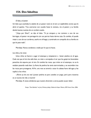 LEEMOS MEJOR DÍA A DÍA




    154. Dos fabulitas


    El lobo y el pastor
Un lobo que acechaba la cabaña de un pastor notó en el aire un espléndido aroma que le
abrió el apetito. Tras acercarse con cautela hasta la ventana, vio al pastor y su familia
dando buenas cuentas de un cordero asado.
    “¡Vaya por Dios!”, se dijo el lobo. “Si yo atrapara y me comiera a uno de sus
borregos, el pastor me perseguiría con sus perros hasta darme caza. En cambio, él puede
matar a uno de sus corderos, asarlo en el fuego y comérselo en compañía de su familia sin
que le pase nada”.

    Moraleja: Nunca condenes a nadie por lo que tú haces.

Los niños y las ranas
    Unos niños se fueron a jugar al estanque y empezaron a lanzar piedras en el agua.
Cada vez que el tiro les salía bien, se reían a carcajadas al ver que los guijarros levantaban
penachos de espuma por el aire. En cambio las ranas, que vivían en el estanque, no se la
estaban pasando nada bien. La lluvia de piedras las tenía aterrorizadas, y se escondían tras
las rocas para protegerse. Al fin, una rana se atrevió a sacar la cabeza fuera del agua y les
suplicó a los niños:
    –¡Paren ya de una vez! ¡Lanzar piedras es para ustedes un juego, pero para nosotras
es un asunto de vida o muerte!
    Moraleja: A veces olvidamos que nuestra diversión a otros puede causar dolor.


                   Esopo, “Dos fabulitas” en Jerry Pinkney (adap), Fábulas de Esopo. México, SEP-Vicens Vives, 2006.




                                               TERCER GRADO
 