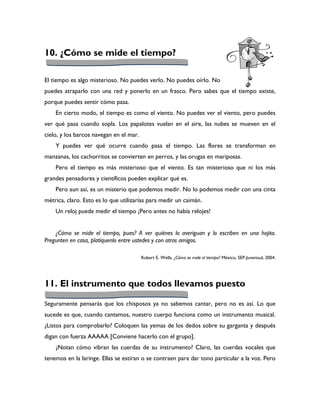 10. ¿Cómo se mide el tiempo?

El tiempo es algo misterioso. No puedes verlo. No puedes oírlo. No
puedes atraparlo con una red y ponerlo en un frasco. Pero sabes que el tiempo existe,
porque puedes sentir cómo pasa.
    En cierto modo, el tiempo es como el viento. No puedes ver el viento, pero puedes
ver qué pasa cuando sopla. Los papalotes vuelan en el aire, las nubes se mueven en el
cielo, y los barcos navegan en el mar.
    Y puedes ver qué ocurre cuando pasa el tiempo. Las flores se transforman en
manzanas, los cachorritos se convierten en perros, y las orugas en mariposas.
    Pero el tiempo es más misterioso que el viento. Es tan misterioso que ni los más
grandes pensadores y científicos pueden explicar qué es.
    Pero aun así, es un misterio que podemos medir. No lo podemos medir con una cinta
métrica, claro. Esto es lo que utilizarías para medir un caimán.
    Un reloj puede medir el tiempo ¡Pero antes no había relojes!


    ¿Cómo se mide el tiempo, pues? A ver quiénes lo averiguan y lo escriben en una hojita.
Pregunten en casa, platíquenlo entre ustedes y con otros amigos.

                                         Robert E. Wells, ¿Cómo se mide el tiempo? México, SEP-Juventud, 2004.




11. El instrumento que todos llevamos puesto

Seguramente pensarás que los chisposos ya no sabemos cantar, pero no es así. Lo que
sucede es que, cuando cantamos, nuestro cuerpo funciona como un instrumento musical.
¿Listos para comprobarlo? Coloquen las yemas de los dedos sobre su garganta y después
digan con fuerza AAAAA [Conviene hacerlo con el grupo].
    ¿Notan cómo vibran las cuerdas de su instrumento? Claro, las cuerdas vocales que
tenemos en la laringe. Ellas se estiran o se contraen para dar tono particular a la voz. Pero
 