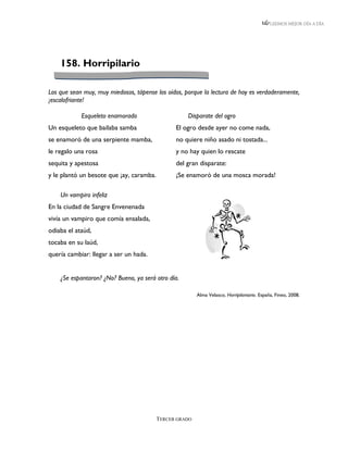 LEEMOS MEJOR DÍA A DÍA




    158. Horripilario

Los que sean muy, muy miedosos, tápense los oídos, porque la lectura de hoy es verdaderamente,
¡escalofriante!

            Esqueleto enamorado                     Disparate del ogro
Un esqueleto que bailaba samba                  El ogro desde ayer no come nada,
se enamoró de una serpiente mamba,              no quiere niño asado ni tostada...
le regalo una rosa                              y no hay quien lo rescate
sequita y apestosa                              del gran disparate:
y le plantó un besote que ¡ay, caramba.         ¡Se enamoró de una mosca morada!

    Un vampiro infeliz
En la ciudad de Sangre Envenenada
vivía un vampiro que comía ensalada,
odiaba el ataúd,
tocaba en su laúd,
quería cambiar: llegar a ser un hada.


    ¿Se espantaron? ¿No? Bueno, ya será otro día.

                                                         Alma Velasco, Horripilantario. España, Fineo, 2008.




                                          TERCER GRADO
 