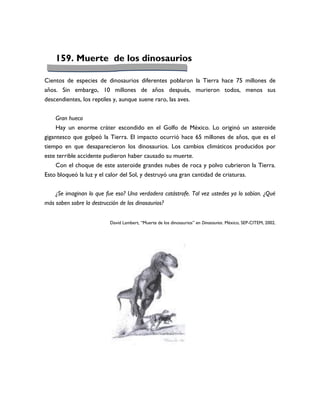 159. Muerte de los dinosaurios

Cientos de especies de dinosaurios diferentes poblaron la Tierra hace 75 millones de
años. Sin embargo, 10 millones de años después, murieron todos, menos sus
descendientes, los reptiles y, aunque suene raro, las aves.


     Gran hueco
     Hay un enorme cráter escondido en el Golfo de México. Lo originó un asteroide
gigantesco que golpeó la Tierra. El impacto ocurrió hace 65 millones de años, que es el
tiempo en que desaparecieron los dinosaurios. Los cambios climáticos producidos por
este terrible accidente pudieron haber causado su muerte.
     Con el choque de este asteroide grandes nubes de roca y polvo cubrieron la Tierra.
Esto bloqueó la luz y el calor del Sol, y destruyó una gran cantidad de criaturas.


    ¿Se imaginan lo que fue eso? Una verdadera catástrofe. Tal vez ustedes ya lo sabían. ¿Qué
más saben sobre la destrucción de los dinosaurios?


                           David Lambert, “Muerte de los dinosaurios” en Dinosaurios. México, SEP-CITEM, 2002.
 