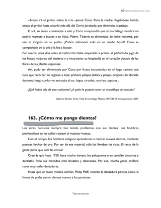 LEEMOS MEJOR DÍA A DÍA



    –Ahora irá el gavilán sobre la cría –pensó Coco. Pero la madre, fingiéndose herida,
atrajo al gavilán hasta alejarlo más allá del Cerro Jorobado que dominaba el paisaje.
    El sol, en tanto, comenzaba a salir y Coco comprendió que el murciélago hembra no
podría regresar a buscar a su hijito. Pobre. Todavía se alimentaba de leche materna, por
eso lo cargaba en su pecho. ¿Podría sobrevivir solo en un medio hostil? Coco se
compadeció de la cría y la fue a buscar.
Por suerte, unos días antes el cachorrito había empezado a probar el perfumado jugo de
los frutos maduros del desierto y a incursionar su lengüetilla en el corazón dorado de las
flores de las plantas espinosas.
    Así, pudo ser alimentado por Coco por frutas encontradas en el largo camino que
tuvo que recorrer de regreso a casa: primero pitayas dulces y pitayas orejonas del dorado
desierto; luego conforme avanzaba al sur, higos, ciruelas, nanches, zapotes...

    ¿Qué habrá sido de este cachorrito? ¿A quién le gustaría tener un murciélago de mascota?

                            Gilberto Rendón Ortiz, Tuiiiiii El murciélago. México, SEP-CELTA Amaquemecan, 2007.




    163. ¿Cómo me pongo dientes?

Los seres humanos siempre han tenido problemas con sus dientes. Los hombres
prehistóricos se los solían romper al masticar huesos.
    Con el tiempo, los hombres antiguos aprendieron a colocar nuevos dientes, mediante
puentes hechos de oro. Por ser de ese material, sólo los llevaban los ricos. El resto de la
gente ¡tenía que lucir las encías!
    Creerás que hasta 1750, hace mucho tiempo, los peluqueros eran también cirujanos y
dentistas. Pero sus métodos eran brutales y dolorosos. Por eso, mucha gente prefería
tener muy malas dentaduras.
    Hasta que un buen médico alemán, Philip Pfaff, inventó la dentadura postiza como la
forma de poder poner dientes nuevos a los pacientes.




                                            TERCER GRADO
 