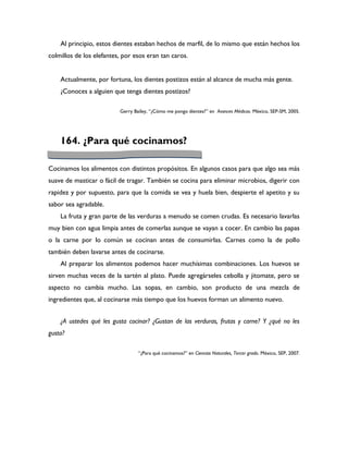 Al principio, estos dientes estaban hechos de marfil, de lo mismo que están hechos los
colmillos de los elefantes, por esos eran tan caros.


    Actualmente, por fortuna, los dientes postizos están al alcance de mucha más gente.
    ¿Conoces a alguien que tenga dientes postizos?

                          Gerry Bailey, “¿Cómo me pongo dientes?” en Avances Médicos. México, SEP-SM, 2005.




    164. ¿Para qué cocinamos?

Cocinamos los alimentos con distintos propósitos. En algunos casos para que algo sea más
suave de masticar o fácil de tragar. También se cocina para eliminar microbios, digerir con
rapidez y por supuesto, para que la comida se vea y huela bien, despierte el apetito y su
sabor sea agradable.
    La fruta y gran parte de las verduras a menudo se comen crudas. Es necesario lavarlas
muy bien con agua limpia antes de comerlas aunque se vayan a cocer. En cambio las papas
o la carne por lo común se cocinan antes de consumirlas. Carnes como la de pollo
también deben lavarse antes de cocinarse.
    Al preparar los alimentos podemos hacer muchísimas combinaciones. Los huevos se
sirven muchas veces de la sartén al plato. Puede agregárseles cebolla y jitomate, pero se
aspecto no cambia mucho. Las sopas, en cambio, son producto de una mezcla de
ingredientes que, al cocinarse más tiempo que los huevos forman un alimento nuevo.


    ¿A ustedes qué les gusta cocinar? ¿Gustan de las verduras, frutas y carne? Y ¿qué no les
gusta?

                                  “¿Para qué cocinamos?” en Ciencias Naturales, Tercer grado. México, SEP, 2007.
 
