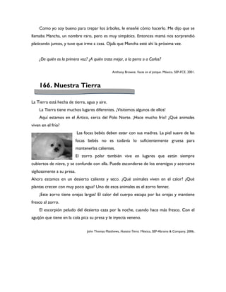 Como yo soy bueno para trepar los árboles, le enseñé cómo hacerlo. Me dijo que se
llamaba Mancha, un nombre raro, pero es muy simpática. Entonces mamá nos sorprendió
platicando juntos, y tuve que irme a casa. Ojalá que Mancha esté ahí la próxima vez.


    ¿De quién es la primera voz? ¿A quién trata mejor, a la perra o a Carlos?

                                                  Anthony Browne, Voces en el parque. México, SEP-FCE, 2001.



    166. Nuestra Tierra

La Tierra está hecha de tierra, agua y aire.
    La Tierra tiene muchos lugares diferentes. ¡Visitemos algunos de ellos!
    Aquí estamos en el Ártico, cerca del Polo Norte. ¡Hace mucho frío! ¿Qué animales
viven en el frío?
                            Las focas bebés deben estar con sus madres. La piel suave de las
                         focas bebés no es todavía lo suficientemente gruesa para
                         mantenerlas calientes.
                         El zorro polar también vive en lugares que están siempre
cubiertos de nieve, y se confunde con ella. Puede esconderse de los enemigos y acercarse
sigilosamente a su presa.
Ahora estamos en un desierto caliente y seco. ¿Qué animales viven en el calor? ¿Qué
plantas crecen con muy poco agua? Uno de esos animales es el zorro fennec.
    ¡Este zorro tiene orejas largas! El calor del cuerpo escapa por las orejas y mantiene
fresco al zorro.
    El escorpión peludo del desierto caza por la noche, cuando hace más fresco. Con el
aguijón que tiene en la cola pica su presa y le inyecta veneno.


                                 John Thomas Matthews, Nuestra Tierra. México, SEP-Abrams & Company, 2006.
 