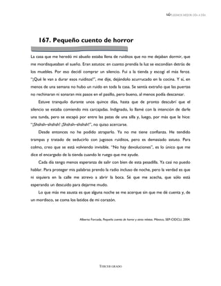 LEEMOS MEJOR DÍA A DÍA




    167. Pequeño cuento de horror

La casa que me heredó mi abuelo estaba llena de ruiditos que no me dejaban dormir, que
me mordisqueaban el sueño. Eran astutos: en cuanto prendía la luz se escondían detrás de
los muebles. Por eso decidí comprar un silencio. Fui a la tienda y escogí el más feroz.
“¡Qué le van a durar esos ruiditos!”, me dije, dejándolo acurrucado en la cocina. Y sí, en
menos de una semana no hubo un ruido en toda la casa. Se sentía extraño que las puertas
no rechinaran ni sonaran mis pasos en el pasillo, pero bueno, al menos podía descansar.
    Estuve tranquilo durante unos quince días, hasta que de pronto descubrí que el
silencio se estaba comiendo mis carcajadas. Indignado, lo llamé con la intención de darle
una tunda, pero se escapó por entre las patas de una silla y, luego, por más que le hice:
“¡Shshsh–shshsh! ¡Shshsh–shshsh!”, no quiso acercarse.
    Desde entonces no he podido atraparlo. Ya no me tiene confianza. He tendido
trampas y tratado de seducirlo con jugosos ruiditos, pero es demasiado astuto. Para
colmo, creo que se está volviendo invisible. “No hay devoluciones”, es lo único que me
dice el encargado de la tienda cuando le ruego que me ayude.
    Cada día tengo menos esperanza de salir con bien de esta pesadilla. Ya casi no puedo
hablar. Para proteger mis palabras prendo la radio incluso de noche, pero la verdad es que
ni siquiera en la calle me atrevo a abrir la boca. Sé que me acecha, que sólo está
esperando un descuido para dejarme mudo.
    Lo que más me asusta es que alguna noche se me acerque sin que me dé cuenta y, de
un mordisco, se coma los latidos de mi corazón.



                           Alberto Forcada, Pequeño cuento de horror y otros relatos. México, SEP-CIDCLI, 2004.




                                         TERCER GRADO
 