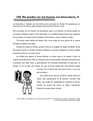 168. No puedes ver tus huesos con binoculares, II

Los binoculares, o catalejos, son esos lentes que se usan para ver de lejos. Por supuesto que no
sirven para ver los huesos. ¿Cómo pueden verse los huesos? Vamos a verlo.

No, no puedes ver tus huesos con binoculares, pero si te lastimas, un doctor puede ver
tus huesos mediante rayos X. Una mala caída o un accidente puede causar que cualquiera
de tus huesos se rompa. El área alrededor de los huesos rotos se inflama y duele.
    Tus huesos están hechos de células vivas, como todas las otras partes de tu cuerpo
(excepto el cabello y las uñas).
    Cuando te rompes un hueso, pronto se forma un coágulo de sangre alrededor de las
dos partes donde se rompió. Entonces empieza un proceso mediante el cual las células
comienzan a formar un hueso nuevo.
    Las células que reparan el cuerpo fabrican un hueso nuevo y lo vuelven a tejer sin
ninguna ayuda del doctor. Pero es necesario que el hueso quede colocado exactamente en
la posición que debe tener, y generalmente se inmoviliza poniéndole un yeso por un
tiempo. Si no se hace eso, puede ser que el hueso quede mal. Una persona puede
                                        terminar con un brazo más corto que el otro, o con una
                                        pierna chueca.
                                              Con ayuda de los rayos X, el doctor puede colocar el
                                        hueso roto exactamente en la posición correcta. Más
                                        tarde, otro juego de radiografías le mostrará al doctor
                                        cuando las puntas del hueso se hayan recuperado.
                                        Entonces se puede quitar el yeso.




     Herrie Ziefert, “¿No puedes ver tus huesos con binoculares?” en No puedes ver tus huesos con binoculares: una guía
                                                                      de tus 206 huesos. México, SEP-Destino, 2006.
 