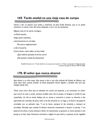 LEEMOS MEJOR DÍA A DÍA




    169. Tarde otoñal en una vieja casa de campo

Vamos a leer un poema muy cortito y misterioso, de José Emilio Pacheco, que es un poeta
mexicano. Lo vamos a leer dos veces, despacito, a ver si no nos asustamos.

Alguien tose en el cuarto contiguo,
un llanto quedo,
luego pasos inquietos,
conversaciones en voz baja.
    Me acerco sigilosamente
y abro la puerta.
Como temía, como sabía, no hay nadie.
    ¿Qué habrán pensado al oírme cerca?
    ¿Me tendrán miedo los fantasmas?

         Rodolfo Fonseca et al., “Tarde otoñal en una vieja casa de campo” en Poesía a cucharadas. Antología de poesía
                                                                        mexicana del siglo XX. México, SEP-SM, 2004.




    170. El señor que nunca alcanzó

Ayer leímos a un niño maya. Hoy vamos a leer a una niña náhuatl del Estado de México, que
tenía doce años cuando escribió. Se llama Jacqueline Durán Aguilar y también ella tuvo que
trabajar desde niña.

Tiene unos cinco años que mi abuelita me contó una leyenda, y así comienza: un señor
que nunca se casó o juntó, siempre andaba solo, iba al campo, al tianguis y vendía lo que
cosechaba. Un día se sentó debajo de un ocote y comenzó a contar su dinerito e iba
apartando las monedas de poco valor y las iba echando en un lugar y el dinero de papel lo
enredaba con su pañuelo rojo. Y así lo hacía, siempre lo iba echando y siempre se
acordaba. Pensaba que cuando lo llenara entonces comenzaría a buscar su pareja. Y así
pasaron los años y nunca alcanzó a llenar el cuescomate, su granero, y nunca alcanzó a una
pareja y se hizo viejo. Entonces comenzó a regalar lo que tenía y a quienes se los regalaba

                                                TERCER GRADO
 