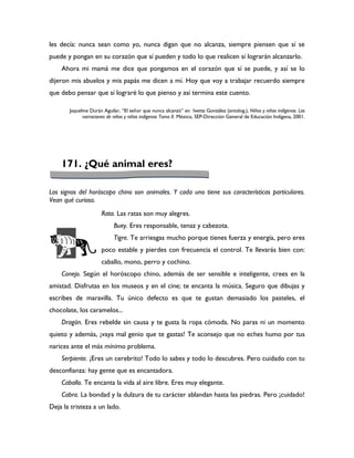 les decía: nunca sean como yo, nunca digan que no alcanza, siempre piensen que sí se
puede y pongan en su corazón que sí pueden y todo lo que realicen sí lograrán alcanzarlo.
    Ahora mi mamá me dice que pongamos en el corazón que sí se puede, y así se lo
dijeron mis abuelos y mis papás me dicen a mí. Hoy que voy a trabajar recuerdo siempre
que debo pensar que sí lograré lo que pienso y así termina este cuento.

       Jaqueline Durán Aguilar, “El señor que nunca alcanzó” en Ivette González (antolog.), Niños y niñas indígenas. Las
             narraciones de niños y niñas indígenas Tomo II. México, SEP-Dirección General de Educación Indígena, 2001.




    171. ¿Qué animal eres?

Los signos del horóscopo chino son animales. Y cada uno tiene sus características particulares.
Vean qué curioso.
                      Rata. Las ratas son muy alegres.
                            Buey. Eres responsable, tenaz y cabezota.
                            Tigre. Te arriesgas mucho porque tienes fuerza y energía, pero eres
                      poco estable y pierdes con frecuencia el control. Te llevarás bien con:
                      caballo, mono, perro y cochino.
    Conejo. Según el horóscopo chino, además de ser sensible e inteligente, crees en la
amistad. Disfrutas en los museos y en el cine; te encanta la música. Seguro que dibujas y
escribes de maravilla. Tu único defecto es que te gustan demasiado los pasteles, el
chocolate, los caramelos...
    Dragón. Eres rebelde sin causa y te gusta la ropa cómoda. No paras ni un momento
quieto y además, ¡vaya mal genio que te gastas! Te aconsejo que no eches humo por tus
narices ante el más mínimo problema.
    Serpiente. ¡Eres un cerebrito! Todo lo sabes y todo lo descubres. Pero cuidado con tu
desconfianza: hay gente que es encantadora.
    Caballo. Te encanta la vida al aire libre. Eres muy elegante.
    Cabra. La bondad y la dulzura de tu carácter ablandan hasta las piedras. Pero ¡cuidado!
Deja la tristeza a un lado.
 