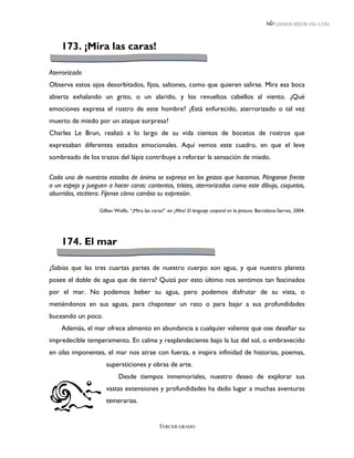 LEEMOS MEJOR DÍA A DÍA




    173. ¡Mira las caras!

Aterrorizado
Observa estos ojos desorbitados, fijos, saltones, como que quieren salirse. Mira esa boca
abierta exhalando un grito, o un alarido, y los revueltos cabellos al viento. ¿Qué
emociones expresa el rostro de este hombre? ¿Está enfurecido, aterrorizado o tal vez
muerto de miedo por un ataque sorpresa?
Charles Le Brun, realizó a lo largo de su vida cientos de bocetos de rostros que
expresaban diferentes estados emocionales. Aquí vemos este cuadro, en que el leve
sombreado de los trazos del lápiz contribuye a reforzar la sensación de miedo.

Cada uno de nuestros estados de ánimo se expresa en los gestos que hacemos. Pónganse frente
a un espejo y jueguen a hacer caras: contentos, tristes, aterrorizados como este dibujo, coquetos,
aburridos, etcétera. Fíjense cómo cambia su expresión.

                   Gillian Wolfe, “¡Mira las caras!” en ¡Mira! El lenguaje corporal en la pintura. Barcelona-Serres, 2004.




    174. El mar

¿Sabías que las tres cuartas partes de nuestro cuerpo son agua, y que nuestro planeta
posee el doble de agua que de tierra? Quizá por esto último nos sentimos tan fascinados
por el mar. No podemos beber su agua, pero podemos disfrutar de su vista, o
metiéndonos en sus aguas, para chapotear un rato o para bajar a sus profundidades
buceando un poco.
    Además, el mar ofrece alimento en abundancia a cualquier valiente que ose desafiar su
impredecible temperamento. En calma y resplandeciente bajo la luz del sol, o embravecido
en olas imponentes, el mar nos atrae con fuerza, e inspira infinidad de historias, poemas,
                      supersticiones y obras de arte.
                            Desde tiempos inmemoriales, nuestro deseo de explorar sus
                      vastas extensiones y profundidades ha dado lugar a muchas aventuras
                      temerarias.


                                                TERCER GRADO
 