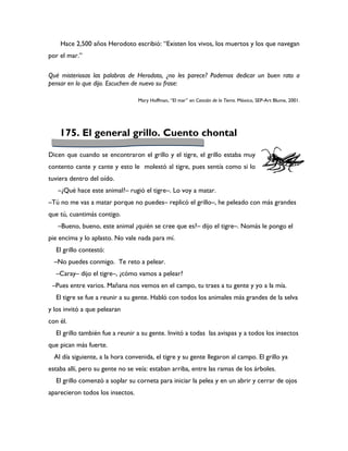Hace 2,500 años Herodoto escribió: “Existen los vivos, los muertos y los que navegan
por el mar.”

Qué misteriosas las palabras de Herodoto, ¿no les parece? Podemos dedicar un buen rato a
pensar en lo que dijo. Escuchen de nuevo su frase:

                                  Mary Hoffman, “El mar” en Canción de la Tierra. México, SEP-Art Blume, 2001.




    175. El general grillo. Cuento chontal

Dicen que cuando se encontraron el grillo y el tigre, el grillo estaba muy
contento cante y cante y esto le molestó al tigre, pues sentía como si lo
tuviera dentro del oído.
   –¿Qué hace este animal?– rugió el tigre–. Lo voy a matar.
–Tú no me vas a matar porque no puedes– replicó el grillo–, he peleado con más grandes
que tú, cuantimás contigo.
   –Bueno, bueno, este animal ¿quién se cree que es?– dijo el tigre–. Nomás le pongo el
pie encima y lo aplasto. No vale nada para mí.
  El grillo contestó:
  –No puedes conmigo. Te reto a pelear.
  –Caray– dijo el tigre–, ¿cómo vamos a pelear?
 –Pues entre varios. Mañana nos vemos en el campo, tu traes a tu gente y yo a la mía.
  El tigre se fue a reunir a su gente. Habló con todos los animales más grandes de la selva
y los invitó a que pelearan
con él.
  El grillo también fue a reunir a su gente. Invitó a todas las avispas y a todos los insectos
que pican más fuerte.
  Al día siguiente, a la hora convenida, el tigre y su gente llegaron al campo. El grillo ya
estaba allí, pero su gente no se veía: estaban arriba, entre las ramas de los árboles.
  El grillo comenzó a soplar su corneta para iniciar la pelea y en un abrir y cerrar de ojos
aparecieron todos los insectos.
 
