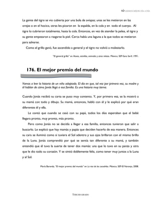 LEEMOS MEJOR DÍA A DÍA



La gente del tigre se vio cubierta por una bola de avispas; unas se les metieron en las
orejas o en el hocico, otras les picaron en la espalda, en la cola y en todo el cuerpo. Al
tigre lo cubrieron totalmente, hasta la cola. Entonces, en vez de atender la pelea, el tigre y
su gente empezaron a rasgarse la piel. Cerca había una laguna a la que todos se metieron
para salvarse.
   Como el grillo ganó, fue ascendido a general y el tigre no volvió a molestarlo.

                             “El general grillo” en Aluxes, estrellas, animales y otros relatos. México, SEP-Sans Serif, 1991.




   176. El mejor premio del mundo

Vamos a leer la historia de un niño adoptado. El día en que, tal vez por primera vez, su madre y
él hablan de cómo Jonás llegó a esa familia. Es una historia muy tierna.

Cuando Jonás recibió su carta se puso muy contento. Y, por primera vez, se la mostró a
su mamá con todo y dibujo. Su mamá, entonces, habló con él y le explicó por qué eran
diferentes él y ella.
     Le contó que cuando se casó con su papá, todos los días esperaban que el bebé
llegara pronto, muy pronto, más pronto.
     Pero como Jonás no se decidía a llegar a esa familia, entonces tuvieron que salir a
buscarlo. Le explicó que hay mamás y papás que deciden hacerlo de esa manera. Entonces
su cara se iluminó como si tuviera el Sol adentro y sus ojos brillaron con el mismo brillo
de la Luna. Jonás comprendió por qué se sentía tan diferente a su mamá, y también
entendió que él tuvo la suerte de tener dos mamás: una que lo tuvo en su panza y otra
que le dio todo su corazón. Y se sintió doblemente feliz, como tener muy juntos a la Luna
y al Sol.

                 María Baranda, “El mejor premio del mundo” en La risa de los cocodrilos. México, SEP-El Naranjo, 2008.




                                                   TERCER GRADO
 
