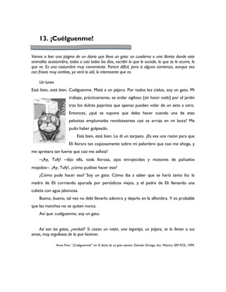 13. ¡Cuélguenme!

Vamos a leer una página de un diario que lleva un gato: un cuaderno o una libreta donde este
animalito acostumbra, todos o casi todos los días, escribir lo que le sucede, lo que se le ocurre, lo
que ve. Es una costumbre muy conveniente. Parece difícil, pero si alguno comienza, aunque sea
con frases muy cortitas, ya verá lo útil, lo interesante que es.

    Un lunes
Está bien, está bien. Cuélguenme. Maté a un pájaro. Por todos los cielos, soy un gato. Mi
                        trabajo, prácticamente, es andar sigiloso [sin hacer ruido] por el jardín
                        tras los dulces pajaritos que apenas pueden volar de un seto a otro.
                        Entonces, ¿qué se supone que debo hacer cuando una de esas
                        pelotitas emplumadas revoloteantes casi se arroja en mi boca? Me
                        pudo haber golpeado.
                              Está bien, está bien. Le di un zarpazo. ¿Es esa una razón para que
                        Eli llorara tan copiosamente sobre mi pelambre que casi me ahoga, y
me apretara tan fuerte que casi me asfixia?
    ─¡Ay, Tufy! ─dijo ella, toda llorosa, ojos enrojecidos y motones de pañuelos
mojados─. ¡Ay, Tufy!, ¿cómo pudiste hacer eso?
    ¿Cómo pude hacer eso? Soy un gato. Cómo iba a saber que se haría tanto lío: la
madre de Eli corriendo apurada por periódicos viejos, y el padre de Eli llenando una
cubeta con agua jabonosa.
    Bueno, bueno, tal vez no debí llevarlo adentro y dejarlo en la alfombra. Y es probable
que las manchas no se quiten nunca.
    Así que: cuélguenme, soy un gato.


   Así son los gatos, ¿verdad? Si cazan un ratón, una lagartija, un pájaro, se lo llevan a sus
amos, muy orgullosos de lo que hicieron.

               Anne Fine, “¡Cuélguenme!” en El diario de un gato asesino. Damián Ortega, ilus. México, SEP-FCE, 1999.
 