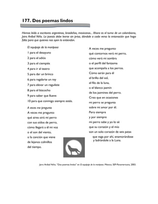 177. Dos poemas lindos

Hemos leído a escritores argentinos, brasileños, mexicanos... Ahora es el turno de un colombiano,
Jairo Aníbal Niño. La poesía debe leerse sin prisa, dándole a cada verso la entonación que haga
falta para que quienes nos oyen lo entiendan.

    El equipaje de la mariposa                                   A veces me pregunto
    1 para el desayuno                                           qué contornos verá mi perro,
    2 para el adiós                                              cómo verá mi sombra
    3 para el ciempiés                                           o el perfil del fantasma
    4 para ir al teatro                                          que acompaña a los perros.
    5 para dar un brinco                                         Cómo serán para él
                                                                 el brillo del sol,
    6 para regalarte un rey
                                                                 el filo de la luna,
    7 para elevar un reguilete
                                                                 o el blanco jazmín
    8 para el bizcocho
                                                                 de los jazmines del perro.
    9 para saber que llueve
                                                                 Creo que en ocasiones
    10 para que conmigo siempre estés.                           mi perro se pregunta
    A veces me pregunto                                          sobre mi amor por él.
    A veces me pregunto                                          Pero siempre
    qué aires oirá mi perro                                      y por siempre
    con sus oídos de perro,                                      mi perro sabe y yo lo sé
    cómo llegará a él mi voz                                     que su corazón y el mío
    o el son del viento,                                         son un solo corazón de seis patas
    o la canción que viene                                           que vaga por ahí, enamorándose
                                                                     y ladrándole a la Luna.
    de lejanos colmillos
    del tiempo.




              Jairo Aníbal Niño, “Dos poemas lindos” en El equipaje de la mariposa. México, SEP-Panamericana, 2003.
 