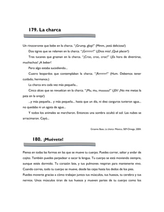 179. La charca


Un rinoceronte que bebe en la charca. “¡Grump, glop!” (Mmm, ¡está deliciosa!)
    Dos tigres que se relamen en la charca. “¡Grrrrrr!” (¡Dios mío! ¡Qué placer!)
    Tres tucanes que graznan en la charca. “¡Croc, croc, croc!” (¡Es hora de divertirse,
muchachos! ¡A beber!
    Pero algo estaba sucediendo...
    Cuatro leopardos que contemplaban la charca. “¡Rrrrrrr!” (Hum. Debemos tener
cuidado, hermanos.)
    La charca era cada vez más pequeña...
    Cinco alces que se revuelcan en la charca. “¡Mu, mu, muuuuu!” (¡Eh! ¡No me metas la
pata en la oreja!)
    ...y más pequeña... y más pequeña... hasta que un día, ni diez canguros tuvieron agua...
no quedaba ni un agota de agua...
    Y todos los animales se marcharon. Entonces una sombra ocultó el sol. Las nubes se
arracimaron. Cayó...


                                                    Graeme Base, La charca. México, SEP-Omega, 2004.



       180. ¡Muévete!

Piensa en todas las formas en las que se mueve tu cuerpo. Puedes correr, saltar y andar de
cojito. También puedes parpadear o sacar la lengua. Tu cuerpo se está moviendo siempre,
aunque estés dormido. Tu corazón late, y tus pulmones respiran para mantenerte vivo.
Cuando corres, todo tu cuerpo se mueve, desde las cejas hasta los dedos de los pies.
Puedes moverte gracias a cómo trabajan juntos tus músculos, tus huesos, tu cerebro y tus
nervios. Unos músculos tiran de tus huesos y mueven partes de tu cuerpo como los
 