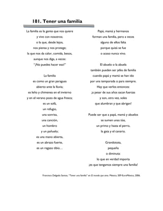 181. Tener una familia
La familia es la gente que nos quiere                             Papá, mamá y hermanos
        y vive con nosotros;                                forman una familia, pero a veces
       o la que, desde lejos,                                       alguno de ellos falta
     nos piensa y nos protege;                                      porque quizá se fue
la que nos da calor, comida, besos,                                 o acaso nunca vino.
     aunque nos diga, a veces:
     “¡No puedes hacer eso!”                                        El abuelo o la abuela
                                                           también pueden ser jefes de familia
             La familia                                      cuando papá y mamá se han ido
     es como un gran paraguas                             por una temporada o para siempre.
       abierto ante la lluvia;                                   Hay que verlos entonces:
 es leño y chimenea en el invierno                         ¡a pesar de sus años sacan fuerzas
y en el verano pozo de agua fresca;                                 y son, otra vez, soles
             es un sofá,                                       que alumbran y que abrigan!
             un refugio,
            una sonrisa,                                 Puede ser que a papá, mamá y abuelos
            una canción,                                             se sumen unas tías,
            un hombro                                           un primo y hasta el perro,
           y un pañuelo;                                             la gata y el canario.
       es una mano abierta,
        es un abrazo fuerte,                                             Grandotota,
        es un regazo tibio…                                                 pequeña
                                                                          o diminuta:
                                                                 lo que en verdad importa
                                                         ¡es que tengamos siempre una familia!


            Francisco Delgado Santos, “Tener una familia” en El mundo que amo. México, SEP-EuroMéxico, 2006.
 