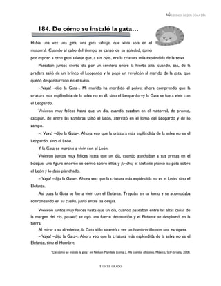 LEEMOS MEJOR DÍA A DÍA




    184. De cómo se instaló la gata…

Había una vez una gata, una gata salvaje, que vivía sola en el
matorral. Cuando al cabo del tiempo se cansó de su soledad, tomó
por esposo a otro gato salvaje que, a sus ojos, era la criatura más espléndida de la selva.
    Paseaban juntos cierto día por un sendero entre la hierba alta, cuando, zas, de la
pradera salió de un brinco el Leopardo y le pegó un revolcón al marido de la gata, que
quedó despanzurrado en el suelo.
    –¡Vaya! –dijo la Gata–. Mi marido ha mordido el polvo; ahora comprendo que la
criatura más espléndida de la selva no es él, sino el Leopardo –y la Gata se fue a vivir con
el Leopardo.
    Vivieron muy felices hasta que un día, cuando cazaban en el matorral, de pronto,
catapún, de entre las sombras saltó el León, aterrizó en el lomo del Leopardo y de lo
zampó.
    –¡ Vaya! –dijo la Gata–. Ahora veo que la criatura más espléndida de la selva no es el
Leopardo, sino el León.
    Y la Gata se marchó a vivir con el León.
    Vivieron juntos muy felices hasta que un día, cuando asechaban a sus presas en el
bosque, una figura enorme se cernió sobre ellos y fu–chu, el Elefante plantó su pata sobre
el León y lo dejó planchado.
    –¡Vaya! –dijo la Gata–. Ahora veo que la criatura más espléndida no es el León, sino el
Elefante.
    Así pues la Gata se fue a vivir con el Elefante. Trepaba en su lomo y se acomodaba
ronroneando en su cuello, justo entre las orejas.

     Vivieron juntos muy felices hasta que un día, cuando paseaban entre las altas cañas de
la margen del río, pa–wa!, se oyó una fuerte detonación y el Elefante se desplomó en la
tierra.
     Al mirar a su alrededor, la Gata sólo alcanzó a ver un hombrecillo con una escopeta.
     –¡Vaya! –dijo la Gata–. Ahora veo que la criatura más espléndida de la selva no es el
Elefante, sino el Hombre.

            “De cómo se instaló la gata” en Nelson Mandela (comp.), Mis cuentos africanos. México, SEP-Siruela, 2008.



                                                TERCER GRADO
 