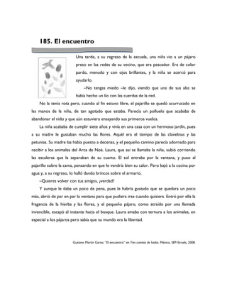 185. El encuentro

                         Una tarde, a su regreso de la escuela, una niña vio a un pájaro
                         preso en las redes de su vecino, que era pescador. Era de color
                         pardo, menudo y con ojos brillantes, y la niña se acercó para
                         ayudarlo.
                              –No tengas miedo –le dijo, viendo que una de sus alas se
                         había hecho un lío con las cuerdas de la red.
    No la tenía rota pero, cuando al fin estuvo libre, el pajarillo se quedó acurrucado en
las manos de la niña, de tan agotado que estaba. Parecía un polluelo que acababa de
abandonar el nido y que aún estuviera ensayando sus primeros vuelos.
    La niña acababa de cumplir siete años y vivía en una casa con un hermoso jardín, pues
a su madre le gustaban mucho las flores. Aquél era el tiempo de las clavelinas y las
petunias. Su madre las había puesto a decenas, y el pequeño camino parecía adornado para
recibir a los animales del Arca de Noé. Laura, que así se llamaba la niña, subió corriendo
las escaleras que la separaban de su cuarto. El sol entraba por la ventana, y puso al
pajarillo sobre la cama, pensando en que le vendría bien su calor. Pero bajó a la cocina por
agua y, a su regreso, lo halló dando brincos sobre el armario.
    –Quieres volver con tus amigos, ¿verdad?
    Y aunque le daba un poco de pena, pues le habría gustado que se quedara un poco
más, abrió de par en par la ventana para que pudiera irse cuando quisiera. Entró por ella la
fragancia de la hierba y las flores, y el pequeño pájaro, como atraído por una llamada
invencible, escapó al instante hacia el bosque. Laura amaba con ternura a los animales, en
especial a los pájaros pero sabía que su mundo era la libertad.




                       Gustavo Martín Garzo, “El encuentro” en Tres cuentos de hadas. México, SEP-Siruela, 2008.
 