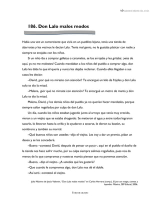 LEEMOS MEJOR DÍA A DÍA




    186. Don Lalo malos modos


Había una vez un comerciante que vivía en un pueblito lejano, tenía una tienda de
abarrotes y los vecinos le decían Lalo. Tenía mal genio, no le gustaba platicar con nadie y
siempre se enojaba con los niños.
    Si un niño iba a comprar galletas o caramelos, se los arrojaba y les gritaba: ¡vete de
aquí, ya no me molestes! Cuando mandaban a los niños del pueblo a comprar algo, don
Lalo les daba lo que él quería y nunca los dejaba reclamar. Cuando ellos llegaban a sus
casas les decían:
    –David, ¿por qué no miraste con atención? Te encargué un kilo de frijoles y don Lalo
solo te dio la mitad.
    –Malena, ¿por qué no miraste con atención? Te encargué un metro de manta y don
Lalo te dio la mitad.
    Malena, David, y los demás niños del pueblo ya no querían hacer mandados, porque
siempre salían regañados por culpa de don Lalo.
    Un día, cuando los niños estaban jugando junto al arroyo que venía muy crecido,
vieron a un viejito que se estaba ahogando. Se metieron al agua y entre todos lograron
sacarlo, lo llevaron hasta la orilla y lo ayudaron a secarse, le dieron su bastón, su
sombrero y también su morral.
    –Qué buenos niños son ustedes –dijo el viejito. Les voy a dar un premio, pidan un
deseo y se los concederé.
    –Bueno –contestó David, después de pensar un poco–, aquí en el pueblo el dueño de
la tienda nos hace sufrir mucho, por su culpa siempre salimos regañados, pues nos da
menos de lo que compramos y nuestras mamás piensan que no ponemos atención.
    –Bueno, –dijo el viejito– ¿A ustedes qué les gustaría?
    –Que cuando le compremos algo, don Lalo nos dé el doble.
    –Así será –contestó el viejito.

       Julio Máximo de Jesús Valentín, “Don Lalo malos modos” en Carlos Herrera (comp.), El pez con magia, cuentos y
                                                                               leyendas. México, SEP-Educal, 2006.


                                                TERCER GRADO
 