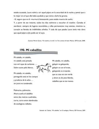 estaba acostada, Laura volvió a oír aquel pájaro en la oscuridad de la noche y pensó que a
lo mejor era el que ella había ayudado y que venía a darle las gracias.
–Sí, seguro que es él –murmuró bostezando, pues estaba muerta de sueño.
Y, a partir de ese instante, todos los días volvieron a escuchar al ruiseñor. Cantaba al
atardecer, siempre de lugares escondidos, y ellas permanecían muy atentas, mientras su
corazón se llenaba de indefinibles anhelos. Y cada día que pasaba Laura tenía más claro
que aquel pájaro sólo podía ser el suyo.


                   Gustavo Martín Garzo, “El ruiseñor y la niña” en Tres cuentos de hada. México, SEP-Siruela, 2008.




       190. Mi caballito

Mi caballo, mi caballo,
mi caballo está pintado                                     Mi caballo, mi caballo,
con mil rayas de carbones ….                                galopín va galopando,
Sobre suave pelo blanco.                                    galopín va con el trote,
                                                            galopando va trotando.
Mi caballo, mi caballo,
                                                            que su casa era tan verde
perseguido está en los campos
                                                            y ahora es de yeso blando,
y praderas de la selva …
                                                            caballito que es tan manso.
sin juicio es condenado.
                                                            mmmmmmmmmmmmmmmmmmmmm
                                                            mmmmmmmmmmmmmmmmmmmmm
Pobrecito, pobrecito,
                                                            mm
Ahora sueña el caballito
entre dos metros cuadrados,
corre, corre entre alambradas                                                                                      .
de zoológicos vallados.


                                      Salvador de Toledo, “Mi caballito” en El zooilógico. México, SEP–Everest, 2005
 
