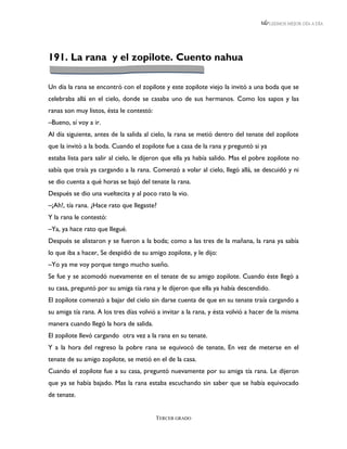 LEEMOS MEJOR DÍA A DÍA




191. La rana y el zopilote. Cuento nahua

Un día la rana se encontró con el zopilote y este zopilote viejo la invitó a una boda que se
celebraba allá en el cielo, donde se casaba uno de sus hermanos. Como los sapos y las
ranas son muy listos, ésta le contestó:
–Bueno, sí voy a ir.
Al día siguiente, antes de la salida al cielo, la rana se metió dentro del tenate del zopilote
que la invitó a la boda. Cuando el zopilote fue a casa de la rana y preguntó si ya
estaba lista para salir al cielo, le dijeron que ella ya había salido. Mas el pobre zopilote no
sabía que traía ya cargando a la rana. Comenzó a volar al cielo, llegó allá, se descuidó y ni
se dio cuenta a qué horas se bajó del tenate la rana.
Después se dio una vueltecita y al poco rato la vio.
–¡Ah!, tía rana. ¿Hace rato que llegaste?
Y la rana le contestó:
–Ya, ya hace rato que llegué.
Después se alistaron y se fueron a la boda; como a las tres de la mañana, la rana ya sabía
lo que iba a hacer, Se despidió de su amigo zopilote, y le dijo:
–Yo ya me voy porque tengo mucho sueño.
Se fue y se acomodó nuevamente en el tenate de su amigo zopilote. Cuando éste llegó a
su casa, preguntó por su amiga tía rana y le dijeron que ella ya había descendido.
El zopilote comenzó a bajar del cielo sin darse cuenta de que en su tenate traía cargando a
su amiga tía rana. A los tres días volvió a invitar a la rana, y ésta volvió a hacer de la misma
manera cuando llegó la hora de salida.
El zopilote llevó cargando otra vez a la rana en su tenate.
Y a la hora del regreso la pobre rana se equivocó de tenate, En vez de meterse en el
tenate de su amigo zopilote, se metió en el de la casa.
Cuando el zopilote fue a su casa, preguntó nuevamente por su amiga tía rana. Le dijeron
que ya se había bajado. Mas la rana estaba escuchando sin saber que se había equivocado
de tenate.


                                          TERCER GRADO
 