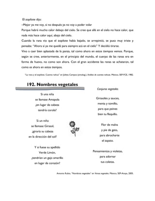 El zopilote dijo:
–Mejor ya me voy, si no después ya no voy a poder volar
Porque habrá mucho calor debajo del cielo. Se cree que allá en el cielo no hace calor, que
nada más hace calor aquí, abajo del cielo.
Cuando la rana vio que el zopilote había bajado, se arrepintió, se puso muy triste y
pensaba: “Ahora sí ya me quedé para siempre acá en el cielo” Y decidió tirarse.
Vino a caer bien aplastada de la panza, tal como ahora en estos tiempos vemos. Porque,
según se cree, anteriormente, en el principio del mundo, el cuerpo de las ranas era en
forma de huevo, no como son ahora. Con el gran accidente las ranas se achataron, tal
como es ahora en estos tiempos.

  “La rana y el zopilote. Cuento nahua” en Julieta Campos (antolog.), Análisis de cuentos nahuas. México, SEP-FCE, 1982.



    192. Nombres vegetales
                                                                                Conjuros vegetales
                   Si una niña
             se llamase Amapola                                                Girasoles y sauces,

             ¿en lugar de cabeza                                                 menta y tomillo,

                tendría corola?                                                  para que peines
                                                                                 bien tu flequillo.

              Si un niño
        se llamase Girasol,                                                          Flor de malva

         ¿giraría su cabeza                                                          y pie de gato,

      en la dirección del sol?                                                     para abrocharte
                                                                                     el zapato.

            Y si fuese su apellido
                 Verde Limón,                                              Pensamientos y violetas,

         ¿tendrían un gajo amarillo                                                para adornar

            en lugar de corazón?                                                    tus coletas.


                                    Antonio Rubio, “Nombres vegetales” en Versos vegetales. México, SEP-Anaya, 2005.
 
