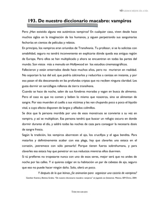 LEEMOS MEJOR DÍA A DÍA




    193. De nuestro diccionario macabro: vampiros

Pero ¿Han existido alguna vez auténticos vampiros? En cualquier caso, viven desde hace
muchos siglos en la imaginación de los humanos, y siguen perpetrando sus sanguinarias
fechorías en cientos de películas y relatos.
En principio, los vampiros eran oriundos de Transilvania. Tu profesor, si se lo solicitas con
amabilidad, seguro no tendrá inconveniente en explicarte dónde queda esa antigua región
de Europa. Pero ellos se han multiplicado y ahora se encuentran en todas las partes del
mundo. Son vistos más a menudo en Hollywood en los estudios cinematográficos.
Fallecieron y están enterrados desde hace muchos años, pero no murieron en realidad.
No soportan la luz del sol, que podría calcinarlos y reducirlos a cenizas en instante, y por
eso pasan el día descansando en las profundas criptas que no reciben ninguna claridad. Les
gusta dormir en sarcófagos rellenos de tierra transilvana.
Cuando se hace de noche, salen de sus fúnebres moradas y vagan en busca de alimento.
Pero el caso es que no comen y beben lo mismo que nosotros, sino se alimentan de
sangre. Por eso muerden al cuello a sus víctimas y les van chupando poco a poco el líquido
vital, a cuyo efecto disponen de largos y afilados colmillos.
Se dice que la persona mordida por uno de esos monstruos se convierte a su vez en
vampiro, y así se multiplican. Esa persona tendrá que buscar un refugio oscuro en donde
dormir durante el día, y saldrá todas las noches de caza para conseguir la necesaria dosis
de sangre fresca.
Según la tradición, los vampiros aborrecen el ajo, los crucifijos y el agua bendita. Para
matarlos y definitivamente acabar con esa plaga, hay que clavarles una estaca en el
corazón, ¡estremece con sólo pensarlo! Porque tienen fuerza sobrehumana, y para
clavarles esa estaca hay que penetrar en sus reductos mientras ellos duermen.
Si tú prefieres no tropezarte nunca con uno de esos seres, mejor será que no andes de
noche por las calles. Y si quieres colgar en tu habitación un par de cabezas de ajo, seguro
que eso no puede hacer ningún daño. Solo, olerá un poco.
                Y después de lo que leímos ¿Se animarían para organizar una cacería de vampiros?
   Günther Kienitz y Bettina Grabis, “De nuestro diccionario macabro: vampiros” en Jugando con fantasmas. México, SEP-Oniro, 2004.




                                                      TERCER GRADO
 