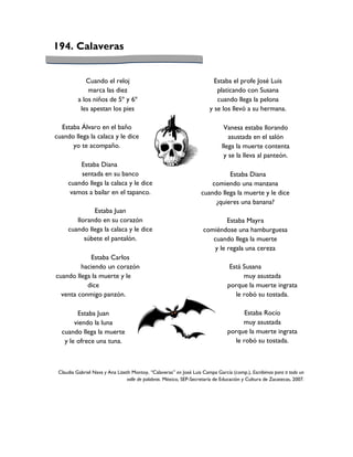 194. Calaveras


             Cuando el reloj                                              Estaba el profe José Luis
              marca las diez                                               platicando con Susana
          a los niños de 5º y 6º                                           cuando llega la pelona
           les apestan los pies                                         y se los llevó a su hermana.

  Estaba Álvaro en el baño                                                     Vanesa estaba llorando
cuando llega la calaca y le dice                                                 asustada en el salón
      yo te acompaño.                                                         llega la muerte contenta
                                                                               y se la lleva al panteón.
         Estaba Diana
         sentada en su banco                                                  Estaba Diana
     cuando llega la calaca y le dice                                   comiendo una manzana
      vamos a bailar en el tapanco.                                 cuando llega la muerte y le dice
                                                                         ¿quieres una banana?
              Estaba Juan
        llorando en su corazón                                                Estaba Mayra
     cuando llega la calaca y le dice                                comiéndose una hamburguesa
           súbete el pantalón.                                          cuando llega la muerte
                                                                         y le regala una cereza
            Estaba Carlos
         haciendo un corazón                                                     Está Susana
cuando llega la muerte y le                                                           muy asustada
           dice                                                                 porque la muerte ingrata
  venta conmigo panzón.                                                            le robó su tostada.

        Estaba Juan                                                                   Estaba Rocío
       viendo la luna                                                                muy asustada
  cuando llega la muerte                                                        porque la muerte ingrata
   y le ofrece una tuna.                                                          le robó su tostada.



 Claudia Gabriel Nava y Ana Lizeth Montoy, “Calaveras” en José Luis Campa García (comp.), Escribimos para ti todo un
                                 valle de palabras. México, SEP-Secretaría de Educación y Cultura de Zacatecas, 2007.
 