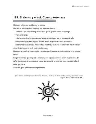 LEEMOS MEJOR DÍA A DÍA




195. El viento y el sol. Cuento totonaca

Había un señor que andaba por el campo.
Una vez el viento y el sol hicieron una apuesta, dijeron:
   –Vamos a ver, el que tenga más fuerza que le quite al señor su jorongo.
  Y el viento dijo:
   –Yo le quitaré su jorongo a aquel señor, soplaré con fuerza hasta quitárselo.
  Empezó a soplar poco a poco. Por fin, sopló muy fuerte e hizo mucho frío.
  El señor sentía que hacía más viento y más frío y cada vez se amarraba más fuerte el
cinturón para que no se le volara su jorongo.
El viento se cansó de tanto soplar y se desesperó porque no pudo quitarle el jorongo al
señor.
Luego vino el sol que empezó a calentar poco a poco haciendo calor, mucho calor. El
señor sentía que se quemaba, de modo que se quitó su jorongo, pues no soportaba el
calor que hacía.
Así el sol ganó y el viento salió perdiendo.



  Adán Valencia González (versión informante), “El viento y el sol” en De aluxes, estrellas, animales y otros relatos, cuentos
                                                                                  indígenas. México, SEP-Sans Serif, 1991.




                                                     TERCER GRADO
 
