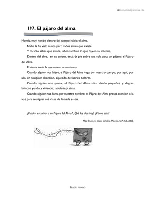 LEEMOS MEJOR DÍA A DÍA




    197. El pájaro del alma

Hondo, muy hondo, dentro del cuerpo habita el alma.
    Nadie la ha visto nunca pero todos saben que existe.
    Y no sólo saben que existe, saben también lo que hay en su interior.
    Dentro del alma, en su centro, está, de pie sobre una sola pata, un pájaro: el Pájaro
del Alma.
    Él siente todo lo que nosotros sentimos.
    Cuando alguien nos hiere, el Pájaro del Alma vaga por nuestro cuerpo, por aquí, por
allá, en cualquier dirección, aquejado de fuertes dolores.
    Cuando alguien nos quiere, el Pájaro del Alma salta, dando pequeños y alegres
brincos, yendo y viniendo, adelante y atrás.
    Cuando alguien nos llama por nuestro nombre, el Pájaro del Alma presta atención a la
voz para averiguar qué clase de llamada es ésa.



    ¿Pueden escuchar a su Pájaro del Alma? ¿Qué les dice hoy? ¿Cómo está?

                                                   Mijal Snunit, El pájaro del alma. México, SEP-FCE, 2005.




                                        TERCER GRADO
 