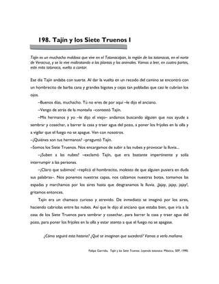 198. Tajín y los Siete Truenos I

Tajín es un muchacho maldoso que vive en el Totonacapan, la región de los totonacas, en el norte
de Veracruz, y se la vive maltratando a las plantas y los animales. Vamos a leer, en cuatro partes,
este mito totonaca, vuelto a contar.

Ese día Tajín andaba con suerte. Al dar la vuelta en un recodo del camino se encontró con
un hombrecito de barba cana y grandes bigotes y cejas tan pobladas que casi le cubrían los
ojos.
    –Buenos días, muchacho. Tú no eres de por aquí –le dijo el anciano.
    –Vengo de atrás de la montaña –contestó Tajín.
    –Mis hermanos y yo –le dijo el viejo– andamos buscando alguien que nos ayude a
sembrar y cosechar, a barrer la casa y traer agua del pozo, a poner los frijoles en la olla y
a vigilar que el fuego no se apague. Ven con nosotros.
–¿Quiénes son tus hermanos? –preguntó Tajín.
–Somos los Siete Truenos. Nos encargamos de subir a las nubes y provocar la lluvia...
    –¿Suben a las nubes? –exclamó Tajín, que era bastante impertinente y solía
interrumpir a las personas.
    –¡Claro que subimos! –replicó el hombrecito, molesto de que alguien pusiera en duda
sus palabras–. Nos ponemos nuestras capas, nos calzamos nuestras botas, tomamos las
espadas y marchamos por los aires hasta que desgranamos la lluvia. ¡Jajay, jajay, jajay!,
gritamos entonces.
    Tajín era un chamaco curioso y atrevido. De inmediato se imaginó por los aires,
haciendo cabriolas entre las nubes. Así que le dijo al anciano que estaba bien, que iría a la
casa de los Siete Truenos para sembrar y cosechar, para barrer la casa y traer agua del
pozo, para poner los frijoles en la olla y estar atento a que el fuego no se apagase.


        ¿Cómo seguirá esta historia? ¿Qué se imaginan que sucederá? Vamos a verlo mañana.


                                    Felipe Garrido, Tajín y los Siete Truenos. Leyenda totonaca. México, SEP, 1990.
 