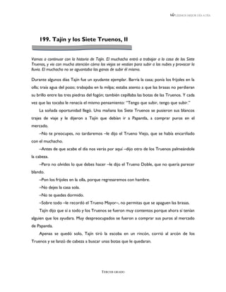 LEEMOS MEJOR DÍA A DÍA




    199. Tajín y los Siete Truenos, II


Vamos a continuar con la historia de Tajín. El muchacho entró a trabajar a la casa de los Siete
Truenos, y vio con mucha atención cómo los viejos se vestían para subir a las nubes y provocar la
lluvia. El muchacho no se aguantaba las ganas de subir él mismo.

Durante algunos días Tajín fue un ayudante ejemplar. Barría la casa; ponía los frijoles en la
olla; traía agua del pozo; trabajaba en la milpa; estaba atento a que las brasas no perdieran
su brillo entre las tres piedras del fogón; también cepillaba las botas de las Truenos. Y cada
vez que las tocaba le renacía el mismo pensamiento: “Tengo que subir, tengo que subir.”
    La soñada oportunidad llegó. Una mañana los Siete Truenos se pusieron sus blancos
trajes de viaje y le dijeron a Tajín que debían ir a Papantla, a comprar puros en el
mercado.
    –No te preocupes, no tardaremos –le dijo el Trueno Viejo, que se había encariñado
con el muchacho.
    –Antes de que acabe el día nos verás por aquí –dijo otro de los Truenos palmeándole
la cabeza.
    –Pero no olvides lo que debes hacer –le dijo el Trueno Doble, que no quería parecer
blando.
    –Pon los frijoles en la olla, porque regresaremos con hambre.
    –No dejes la casa sola.
    –No te quedes dormido.
    –Sobre todo –le recordó el Trueno Mayor–, no permitas que se apaguen las brasas.
    Tajín dijo que sí a todo y los Truenos se fueron muy contentos porque ahora sí tenían
alguien que los ayudara. Muy despreocupados se fueron a comprar sus puros al mercado
de Papantla.
    Apenas se quedó solo, Tajín tiró la escoba en un rincón, corrió al arcón de los
Truenos y se lanzó de cabeza a buscar unas botas que le quedaran.




                                         TERCER GRADO
 