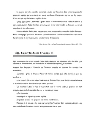 En cuanto se hubo vestido, comenzó a subir por los aires. Los primeros pasos le
costaron trabajo, pero no tardó en tomar confianza. Comenzó a correr por las nubes.
Cada vez que agitaba la capa, soplaba el aire.
    “¡Jajay, jajay, jajay!”, comenzó a gritar Tajín, al mismo tiempo que sacaba la espada y
comenzaba a girar. Todo el cielo y la tierra y aun el mar interminable se llenaron con la luz
cegadora de los relámpagos.
    Empezó a bailar Tajín, pero sus pasos no eran acompasados, como los de los Truenos.
Entre relámpagos y truenos desataron contra la selva un chubasco violentísimo. No era la
lluvia bendita de los truenos, sino una tormenta devastadora.


                                   Felipe Garrido, Tajín y los Siete Truenos. Leyenda totonaca. México, SEP, 1990.




  200. Tajín y los Siete Truenos, III


Ayer terminamos la lectura cuando Tajín había desatado una tormenta sobre la selva. ¡Un
desastre! Y, mientras tanto, los Truenos iban al mercado de Papantla, ¿se acuerdan?

Apenas iban llegando a Papantla los Truenos, cuando un vendaval les arrancó los
sombreros.
    –¡Diablos! –gritó el Trueno Mayor al mismo tiempo que salía corriendo por su
sombrero.
    –¡Las nubes! ¡Miren las nubes! –exclamó el Trueno Viejo, que siempre tenía la buena
o la mala fortuna de descubrir lo que estaba pasando.
    –¡El muchacho! ¡Esto lo hizo el muchacho! –dijo el Trueno Doble, a quien no era fácil
engañar, pues todo lo consideraba por lo menos dos veces.
    –¡Ese demonio!
    –De seguro ni siquiera puso los frijoles.
    ¡Dejó sola la casa! –se quejaron los demás hombrecitos.
    Mojados de la cabeza a los pies regresaron los Truenos. Con trabajos subieron a su
casa, resbalando de vez en cuando, ahogándose casi con el agua.
 